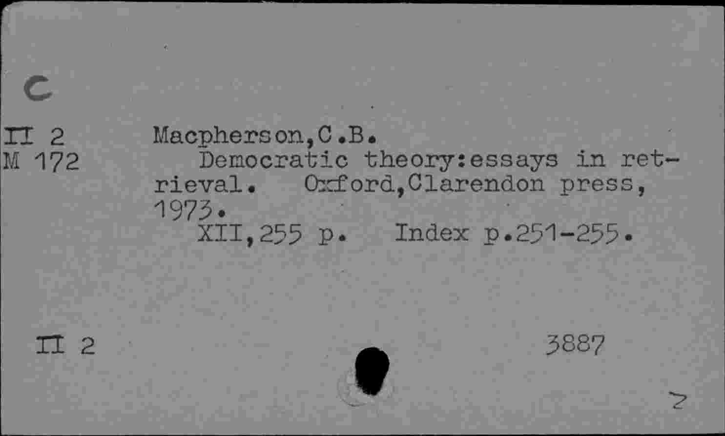 ﻿n 2 M 172
Macpherson,C .B.
Democratic theory:essays in retrieval. Oxford, Clarendon press, 1973.
XII,255 p. Index p.251-255.
II 2
5887